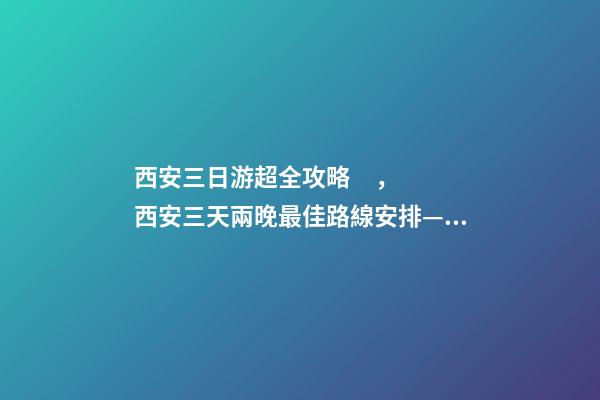 西安三日游超全攻略，西安三天兩晚最佳路線安排——本人親歷分享，看完記得收藏